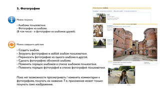 5. Фотографии


Можно получать

- Альбомы пользователя.
- Фотографии из альбома.
(В том числе - и фотографии из альбомов друзей).



Можно совершить действие

- Создать альбом.
- Загрузить фотографию в любой альбом пользователя.
- Переносить фотографию из одного альбома в другой.
- Сделать фотографию обложкой альбома.
- Поменять порядок альбомов в списке альбомов пользоателя.
- Поменять порядок фотографий в списке фотографий пользователя.


Пока нет возможности просматривать / изменять комментарии к
фотографиям, получать их название. Т.е. приложение может только
получать само изображение.
 
