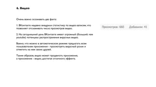6. Видео


Очень важно осознавать два факта:

1. ВКонтакте недавно внедрили статистику по видео-записям, что
позволяет отслеживать число просмотров видео.

2. На сегодняшний день ВКонтакте имеет огромный (больший, чем
youtube) потенциал распространения вирусных видео.

Важно, что можно в автоматическом режиме предлагать всем
пользователям приложения - просмотреть вирусный ролик и
отметить на нем своих друзей.

Таким образом, видео может продвигать приложение,
а приложение - видео, достигая отличного эффекта.
 