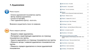 7. Аудиозаписи


Можно получать

- Список аудиозаписей пользователя, группы.
- Автор, название аудиозаписи.
- Ссылка на mp3 файл.
- Текст аудиозаписи (lyrics) - если есть.

Возможно осуществлять поиск по названию.


Можно совершить действие

- Загрузить новую аудиозапись.
- Копировать существующую аудиозапись на страницу
пользователя или группы.
- Удалить аудиозапись со страницы пользователя или группы.
- Изменить автора / название аудиозаписи пользователя или
группы.
- Изменить порядок аудиозаписи в списке аудиозаписей
пользователя.
 