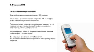 8. Отправка SMS


От пользователя приложению:

В настройках приложения можно указать SMS префикс.

После этого - пользователи могут отправлять SMS на телефон
+7-921-000-00-07 с указанным префиксом.

Приложение может получать эти сообщения и связывать их с id
пользователя, при этом сам сотовый телефон пользователя
останется недоступен для приложения.

SMS принимаются только от пользователей, которые указали в
своём профиле - сотовый номер.

Для владельцев приложений услуга бесплатная.
Для пользователей SMS тарифицируются по стандартному тарифу
оператора.
 