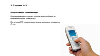 8. Отправка SMS


От приложения пользователю:

Приложение может отправлять пользователям сообщения на
мобильный телефон пользователя.

При отсылке SMS пользователю с баланса приложения списывается
67 коп.
 