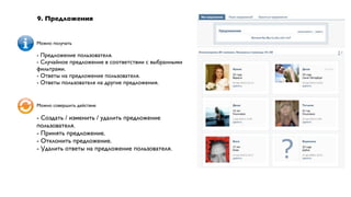 9. Предложения


Можно получать

- Предложение пользователя.
- Случайное предложение в соответствии с выбранными
фильтрами.
- Ответы на предложение пользователя.
- Ответы пользователя на другие предложения.


Можно совершить действие

- Создать / изменить / удалить предложение
пользователя.
- Принять предложение.
- Отклонить предложение.
- Удалить ответы на предложение пользователя.
 
