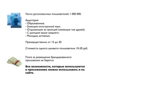 Число русскоязычных пользователей: 1 000 000.

Аудитория:
- Образованные.
- Знающие иностранный язык.
- Отдыхающие за границей (имеющие там друзей).
- С доходом: выше среднего.
- Молодые, активные.

Преимущественно от 15 до 30.

Стоимость одного целевого пользователя: 10-30 руб.


Плата за размещение брендированного
приложения: не берется.

Все возможности, которые используются
в приложениях можно использовать и на
сайте.
 