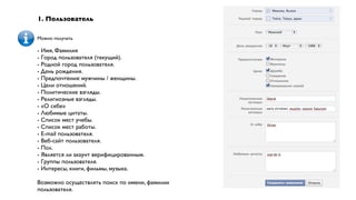 1. Пользователь

Можно получать

- Имя, Фамилия
- Город пользователя (текущий).
- Родной город пользователя.
- День рождения.
- Предпочтения: мужчины / женщины.
- Цели отношений.
- Политические взгляды.
- Религиозные взгляды.
- «О себе»
- Любимые цитаты.
- Список мест учебы.
- Список мест работы.
- E-mail пользователя.
- Веб-сайт пользователя.
- Пол.
- Является ли акаунт верифицированным.
- Группы пользователя.
- Интересы, книги, фильмы, музыка.

Возможно осуществлять поиск по имени, фамилии
пользователя.
 