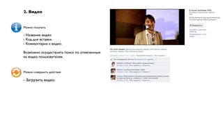 2. Видео


Можно получать

- Название видео
- Код для вставки.
- Комментарии к видео.

Возможно осуществлять поиск по отмеченным
на видео пользователям.


Можно совершить действие

- Загрузить видео.
 