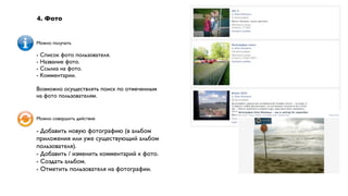 4. Фото


Можно получать

- Список фото пользователя.
- Название фото.
- Ссылка на фото.
- Комментарии.

Возможно осуществлять поиск по отмеченным
на фото пользователям.


Можно совершить действие

- Добавить новую фотографию (в альбом
приложения или уже существующий альбом
пользователя).
- Добавить / изменить комментарий к фото.
- Создать альбом.
- Отметить пользователя на фотографии.
 