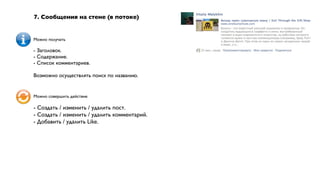 7. Сообщения на стене (в потоке)


Можно получать

- Заголовок.
- Содержание.
- Список комментариев.

Возможно осуществлять поиск по названию.


Можно совершить действие

- Создать / изменить / удалить пост.
- Создать / изменить / удалить комментарий.
- Добавить / удалить Like.
 