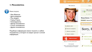 1. Пользователь


Можно получать

- Имя, Фамилия
- День рождения
- Пол, возраст
- Город, Страна.
- Геокоординаты.
- Аватар пользователя.
- Статус пользователя.
- Друзья пользователя.

Подобную информацию можно получить о любом
пользователе, у которого не закрыт доступ к личной
информации.
 