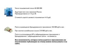 Число пользователей: около 60 000 000.

Аудитория: все слои населения России.
Преимущественно от 13 до 30.

Стоимость одного целевого пользователя: 4-10 руб.




Плата за размещение брендированного приложения: 105 000 руб. в мес.

При наличии кликабильных ссылок: 210 000 руб. в мес.

Плата за использование API в небрендированных приложениях и
брендированных / небрендированных сайтах - не взимается.

Все возможности, которые используются в приложениях (за
исключением публикации на стене) можно использовать и на
сайте.
 