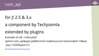 com_api
for J! 2.5 & 3.x
a component by Techjoomla
extended by plugins
Example of call : index.php?
option=com_api&app=jab&format=raw&resource=sessions&id=14&api
_key=123456qwert12
http://techjoomla.com/rest-api-for-joomla
 