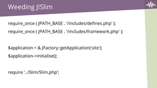 Weeding J!Slim
require_once ( JPATH_BASE . '/includes/defines.php' );
require_once ( JPATH_BASE . '/includes/framework.php' );
$application = & JFactory::getApplication('site');
$application->initialise();
require '../Slim/Slim.php';
 