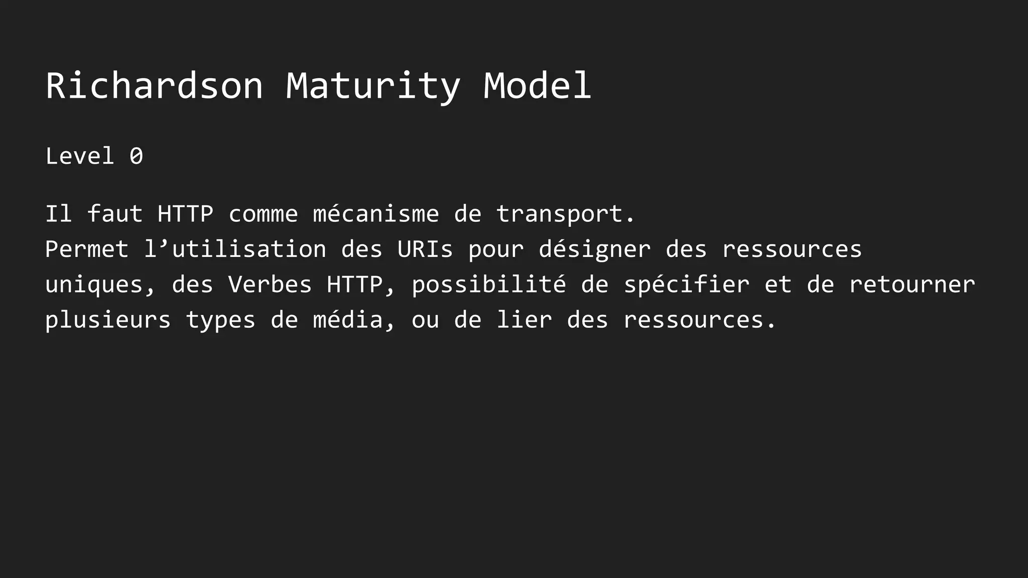 Richardson Maturity Model
Level 0
Il faut HTTP comme mécanisme de transport.
Permet l’utilisation des URIs pour désigner des ressources
uniques, des Verbes HTTP, possibilité de spécifier et de retourner
plusieurs types de média, ou de lier des ressources.
 