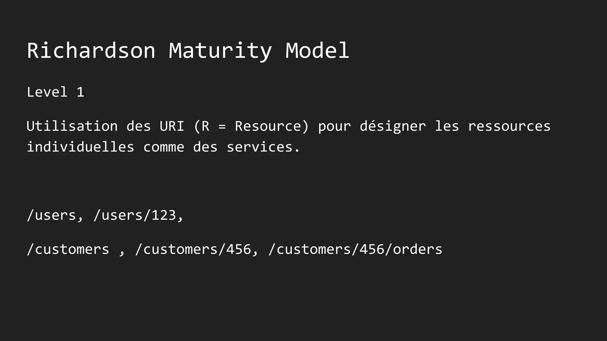 Richardson Maturity Model
Level 1
Utilisation des URI (R = Resource) pour désigner les ressources
individuelles comme des services.
/users, /users/123,
/customers , /customers/456, /customers/456/orders
 