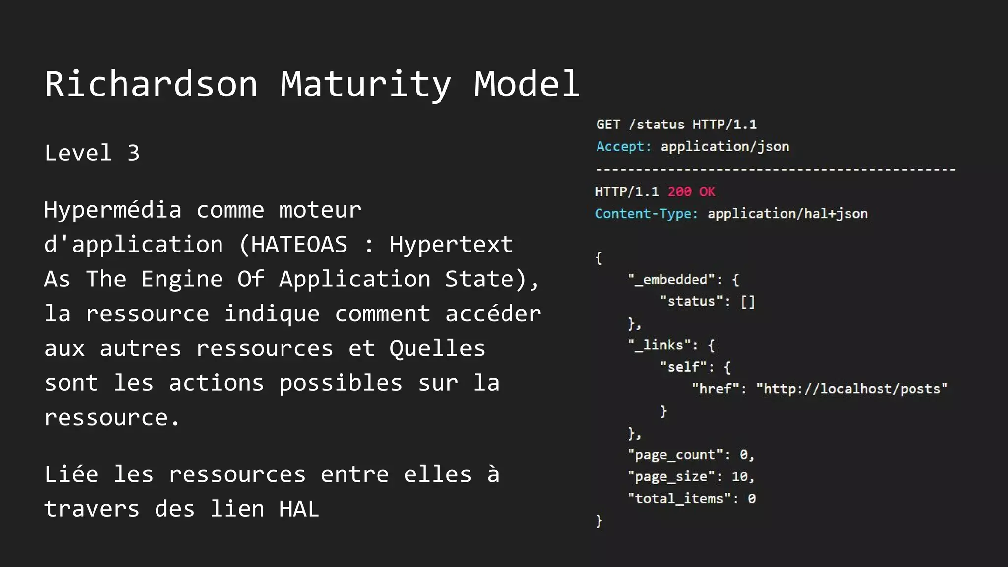 Richardson Maturity Model
Level 3
Hypermédia comme moteur
d'application (HATEOAS : Hypertext
As The Engine Of Application State),
la ressource indique comment accéder
aux autres ressources et Quelles
sont les actions possibles sur la
ressource.
Liée les ressources entre elles à
travers des lien HAL
 