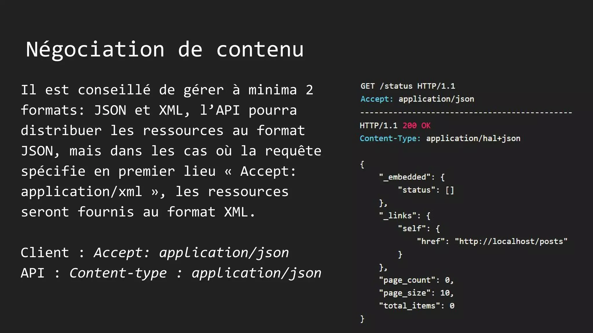 Négociation de contenu
Il est conseillé de gérer à minima 2
formats: JSON et XML, l’API pourra
distribuer les ressources au format
JSON, mais dans les cas où la requête
spécifie en premier lieu « Accept:
application/xml », les ressources
seront fournis au format XML.
Client : Accept: application/json
API : Content-type : application/json
 