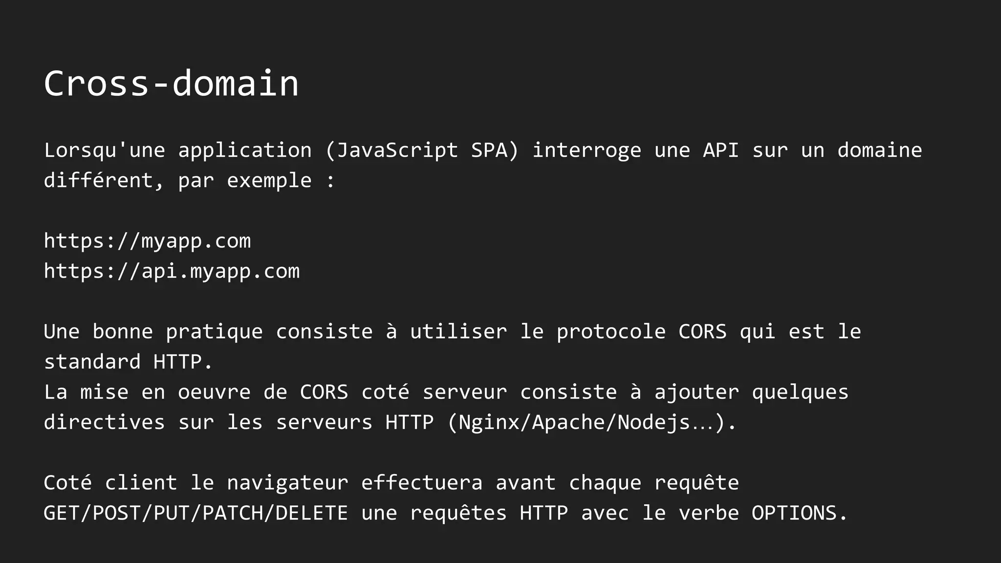 Cross-domain
Lorsqu'une application (JavaScript SPA) interroge une API sur un domaine
différent, par exemple :
https://myapp.com
https://api.myapp.com
Une bonne pratique consiste à utiliser le protocole CORS qui est le
standard HTTP.
La mise en oeuvre de CORS coté serveur consiste à ajouter quelques
directives sur les serveurs HTTP (Nginx/Apache/Nodejs…).
Coté client le navigateur effectuera avant chaque requête
GET/POST/PUT/PATCH/DELETE une requêtes HTTP avec le verbe OPTIONS.
 