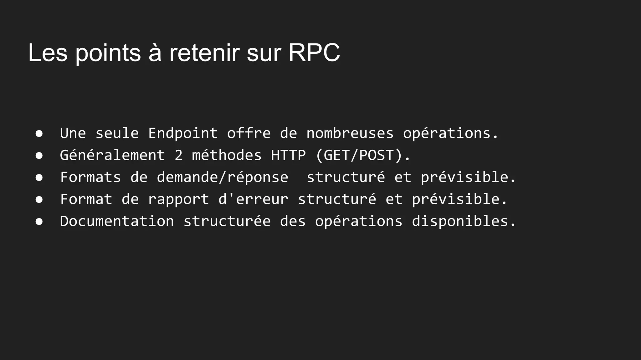 Les points à retenir sur RPC
● Une seule Endpoint offre de nombreuses opérations.
● Généralement 2 méthodes HTTP (GET/POST).
● Formats de demande/réponse structuré et prévisible.
● Format de rapport d'erreur structuré et prévisible.
● Documentation structurée des opérations disponibles.
 