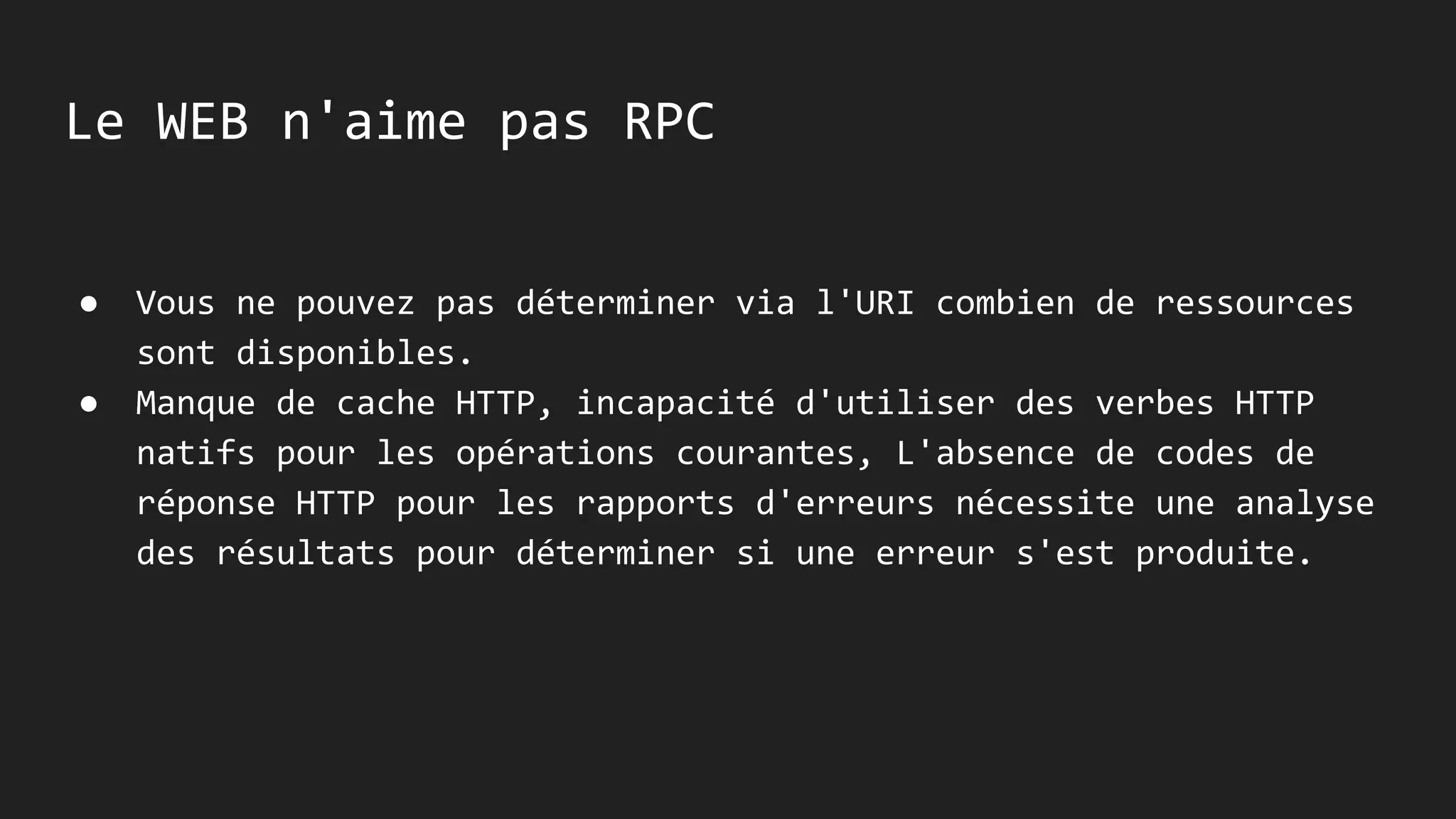Le WEB n'aime pas RPC
● Vous ne pouvez pas déterminer via l'URI combien de ressources
sont disponibles.
● Manque de cache HTTP, incapacité d'utiliser des verbes HTTP
natifs pour les opérations courantes, L'absence de codes de
réponse HTTP pour les rapports d'erreurs nécessite une analyse
des résultats pour déterminer si une erreur s'est produite.
 