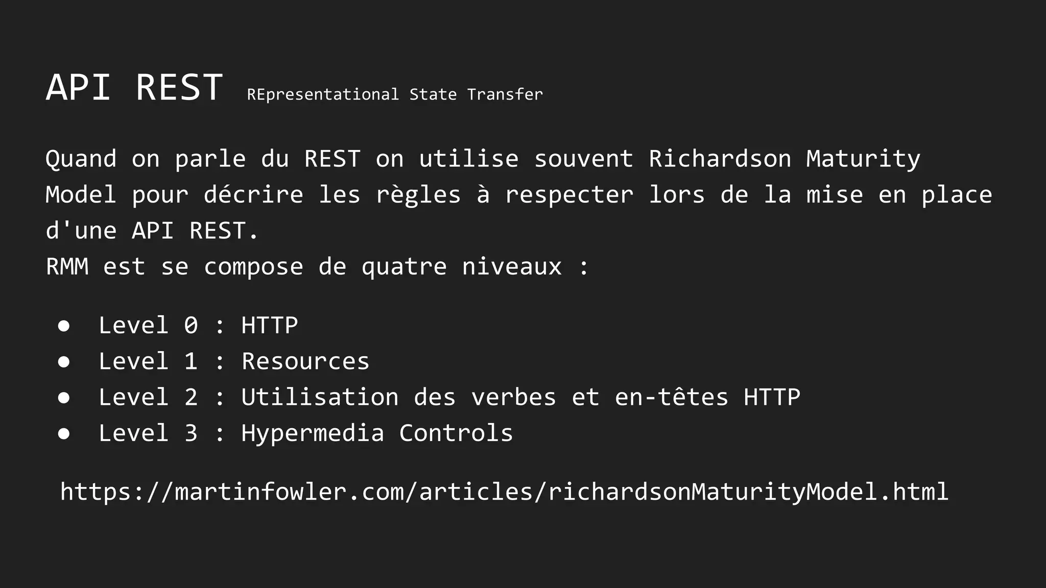 API REST REpresentational State Transfer
Quand on parle du REST on utilise souvent Richardson Maturity
Model pour décrire les règles à respecter lors de la mise en place
d'une API REST.
RMM se compose de quatre niveaux :
● Level 0 : HTTP
● Level 1 : Resources
● Level 2 : Verbes et en-têtes HTTP
● Level 3 : Hypermedia Controls
https://martinfowler.com/articles/richardsonMaturityModel.html
 