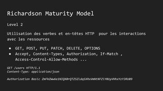 Richardson Maturity Model
Level 2
Utilisation des verbes et en-têtes HTTP pour les interactions
avec les ressources
● GET, POST, PUT, PATCH, DELETE, OPTIONS
● Accept, Content-Types, Authorization, If-Match ,
Access-Control-Allow-Methods ...
GET /users HTTP/1.1
Content-Type: application/json
Authorization Basic ZmFkZWw6e1NIQX0rQTZSZldqSXRxVmNtNFZiY0UyVHhxYzY3RU09
 