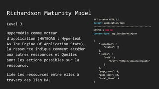 Richardson Maturity Model
Level 3
Hypermédia comme moteur
d'application (HATEOAS : Hypertext
As The Engine Of Application State),
la ressource indique comment accéder
aux autres ressources et Quelles
sont les actions possibles sur la
ressource.
Liée les ressources entre elles à
travers des lien HAL
 