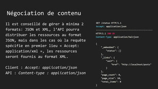 Négociation de contenu
Il est conseillé de gérer à minima 2
formats: JSON et XML, l’API pourra
distribuer les ressources au format
JSON, mais dans les cas où la requête
spécifie en premier lieu « Accept:
application/xml », les ressources
seront fournis au format XML.
Client : Accept: application/json
API : Content-type : application/json
 