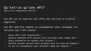 Qu'est-ce qu'une API?
Application Programming Interface
Une API est un logiciel qui offre des services à d'autres
logiciels.
Une API spécifie comment un consommateur peut consommer les
services que l'API expose:
- Quels URI’s sont disponibles ?
- Quelles méthodes HTTP peuvent être utilisées avec chaque URI ?
- Quels paramètres de requête elle accepte ?
- Quelles données peuvent être envoyées dans le corps de requête ?
- Ce que le consommateur peut Attendre comme une réponse ?
 