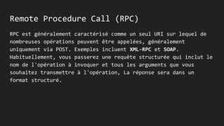 Remote Procedure Call (RPC)
RPC est généralement caractérisé comme un seul URI sur lequel de
nombreuses opérations peuvent être appelées, généralement
uniquement via POST. Exemples incluent XML-RPC et SOAP.
Habituellement, vous passerez une requête structurée qui inclut le
nom de l'opération à invoquer et tous les arguments que vous
souhaitez transmettre à l'opération, La réponse sera dans un
format structuré.
 