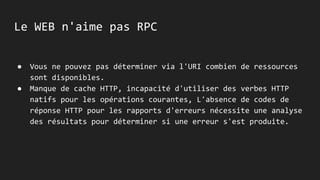 Le WEB n'aime pas RPC
● Vous ne pouvez pas déterminer via l'URI combien de ressources
sont disponibles.
● Manque de cache HTTP, incapacité d'utiliser des verbes HTTP
natifs pour les opérations courantes, L'absence de codes de
réponse HTTP pour les rapports d'erreurs nécessite une analyse
des résultats pour déterminer si une erreur s'est produite.
 