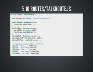 5.11	SERVICES
Aquí	están	los	servicios	que	acceden	a	base	de
datos.
Aquí	no	hay	ni	request	ni	response.
Las	funciones	reciben	un	objeto	'options'	con	lo	que
necesita.
Normalmente	deben	gestionar	al	menos	un
'onSuccess'	y	un	'onError'.
Hay	funciones	que	además	gestionan	un
'onNotFound'.
Un	servicio	puede	llamar	a	otros	servicios.
Yo	creo	un	fichero	js	para	cada	colección.

 