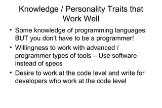 Knowledge / Personality Traits that
Work Well
• Some knowledge of programming languages
BUT you don’t have to be a programmer!
• Willingness to work with advanced /
programmer types of tools – Use software
instead of specs
• Desire to work at the code level and write for
developers who work at the code level
 