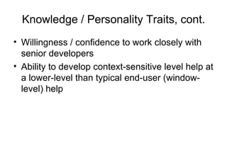 Knowledge / Personality Traits, cont.
• Willingness / confidence to work closely with
senior developers
• Ability to develop context-sensitive level help at
a lower-level than typical end-user (window-
level) help
 