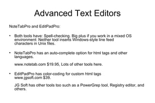 Advanced Text Editors
NoteTabPro and EditPadPro:
• Both tools have: Spell-checking. Big plus if you work in a mixed OS
environment: Neither tool inserts Windows-style line feed
characters in Unix files.
• NoteTabPro has an auto-complete option for html tags and other
languages.
www.notetab.com $19.95, Lots of other tools here.
• EditPadPro has color-coding for custom html tags
www.jgsoft.com $39.
JG Soft has other tools too such as a PowerGrep tool, Registry editor, and
others.
 