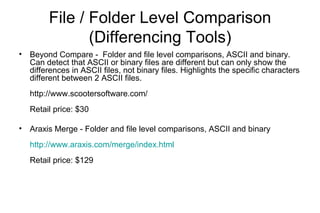 File / Folder Level Comparison
(Differencing Tools)
• Beyond Compare - Folder and file level comparisons, ASCII and binary.
Can detect that ASCII or binary files are different but can only show the
differences in ASCII files, not binary files. Highlights the specific characters
different between 2 ASCII files.
http://www.scootersoftware.com/
Retail price: $30
• Araxis Merge - Folder and file level comparisons, ASCII and binary
http://www.araxis.com/merge/index.html
Retail price: $129
 