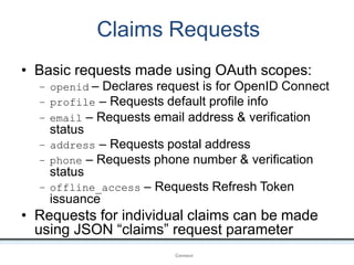 Claims Requests
OpenIDConnect
• Basic requests made using OAuth scopes:
– openid – Declares request is for OpenID Connect
– profile – Requests default profile info
– email – Requests email address & verification
status
– address – Requests postal address
– phone – Requests phone number & verification
status
– offline_access – Requests Refresh Token
issuance
• Requests for individual claims can be made
using JSON “claims” request parameter
 