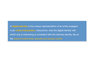 A digital identity is the unique representation of an entity engaged
in an online transaction. Assurance– that the digital identity with
which one is interacting is consistent with the claimed identity, lies at
the heart of online trust, security and access control
 