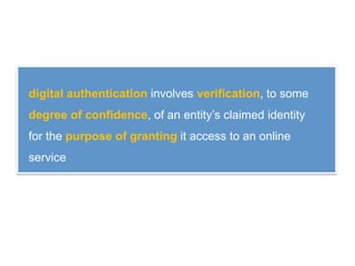 digital authentication involves verification, to some
degree of confidence, of an entity’s claimed identity
for the purpose of granting it access to an online
service
 