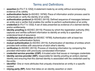 • assertion [b-ITU-T X.1252]: A statement made by an entity without accompanying
evidence of its validity
• authentication factor [b-ISO/IEC 19790]: Piece of information and/or process used to
authenticate or verify the identity of an entity
• authentication protocol [b-ISO/IEC 29115]: Defined sequence of messages between
an entity and a verifier that enables the verifier to perform authentication of an entity
• credential [b-ITU-T X.1252]: A set of data presented as evidence of a claimed identity
and/or entitlements
• identity proofing [b-ISO/IEC 29115]: Process by which the registration authority (RA)
captures and verifies sufficient information to identify an entity to a specified or
understood level of assurance
• multifactor authentication [b-ISO/IEC 19790]: Authentication with at least two
independent authentication factors
• mutual authentication [b-ISO/IEC 29115]: Authentication of identities of entities which
provides both entities with assurance of each other's identity
• verification [b-ISO/IEC 29115]: Process of checking information by comparing the
provided information with previously corroborated information
• credential service provider (CSP): A trusted actor that issues or manages credentials
• identity service provider (ISP): responsible for identity proofing an entity's claimed
identity and ensuring that this claimed identity is associated with the credential used by
the entity
• identifier: One or more attributes that uniquely characterize an entity in a specific
context
• relying party (RP): Actor that relies on an identity assertion or claim
Terms and Definitions
 