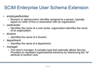 SCIM Enterprise User Schema Extension
OpenIDConnect
• employeeNumber
– Numeric or alphanumeric identifier assigned to a person, typically
based on order of hire or association with an organization.
• costCenter
– Identifies the name of a cost center. organization Identifies the name
of an organization.
• division
– Identifies the name of a division.
• department
– Identifies the name of a department.
• manager
– The User's manager. A complex type that optionally allows Service
Providers to represent organizational hierarchy by referencing the "id"
attribute of another User.
 