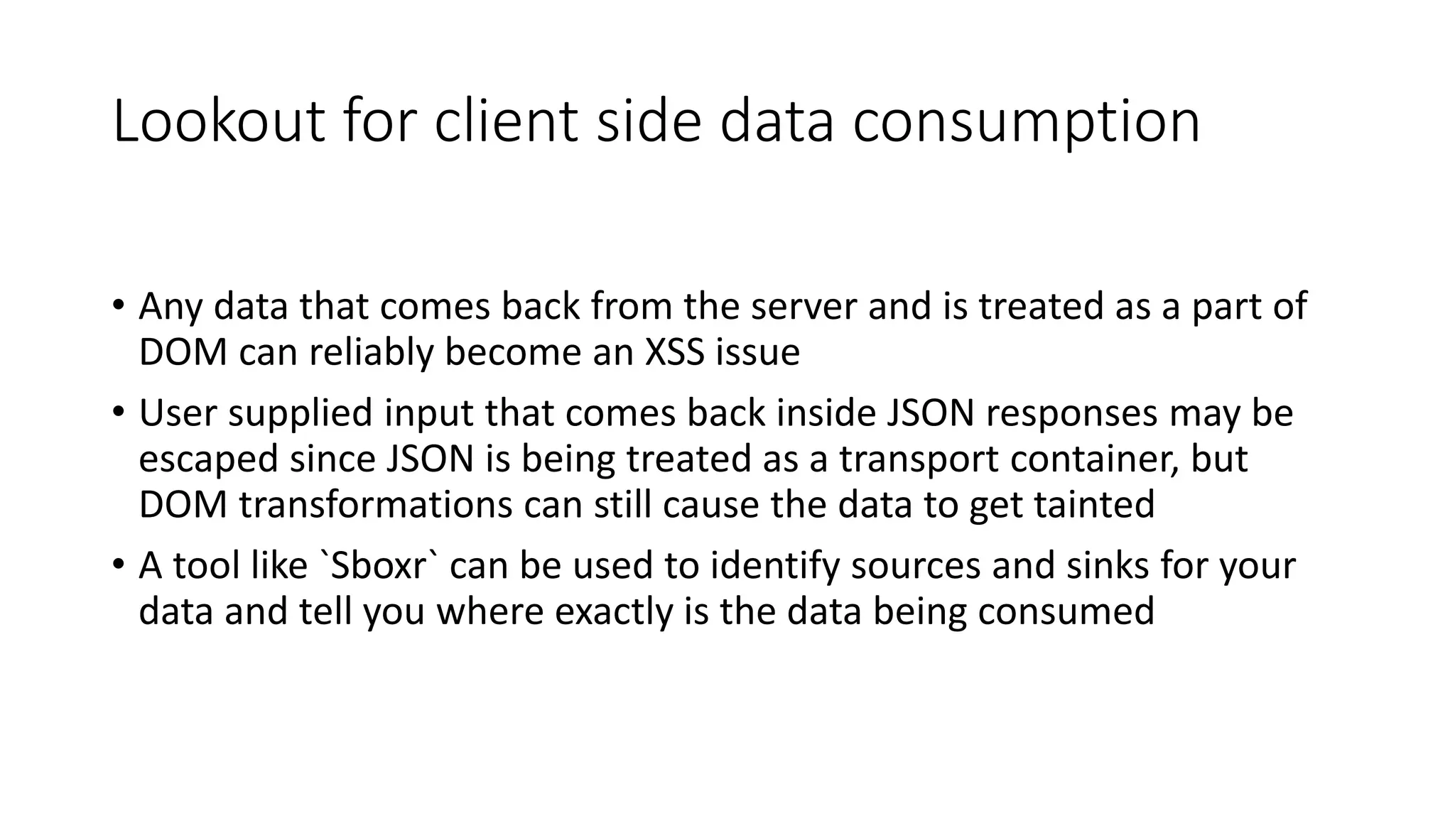 Lookout for client side data consumption
• Any data that comes back from the server and is treated as a part of
DOM can reliably become an XSS issue
• User supplied input that comes back inside JSON responses may be
escaped since JSON is being treated as a transport container, but
DOM transformations can still cause the data to get tainted
• A tool like `Sboxr` can be used to identify sources and sinks for your
data and tell you where exactly is the data being consumed
 