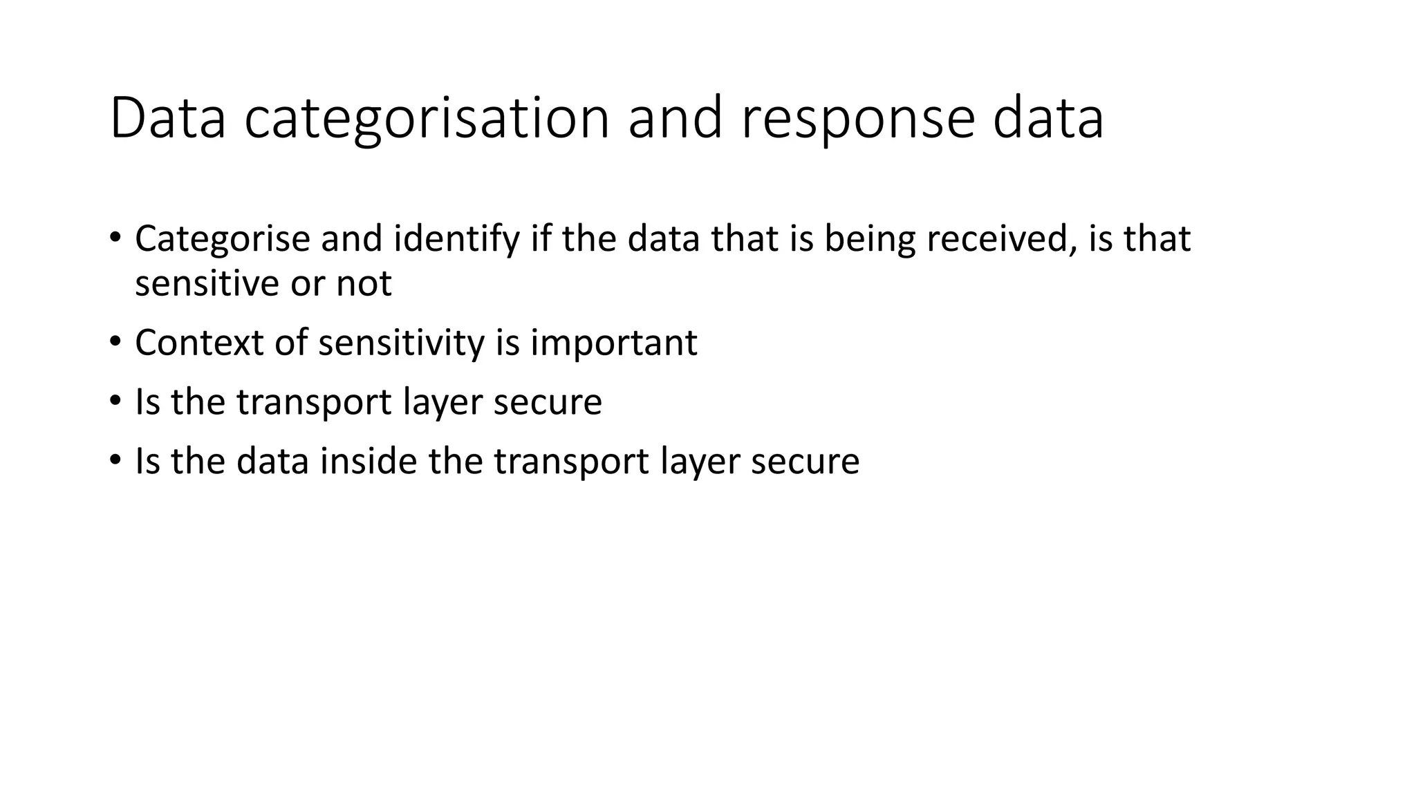 Data categorisation and response data
• Categorise and identify if the data that is being received, is that
sensitive or not
• Context of sensitivity is important
• Is the transport layer secure
• Is the data inside the transport layer secure
 