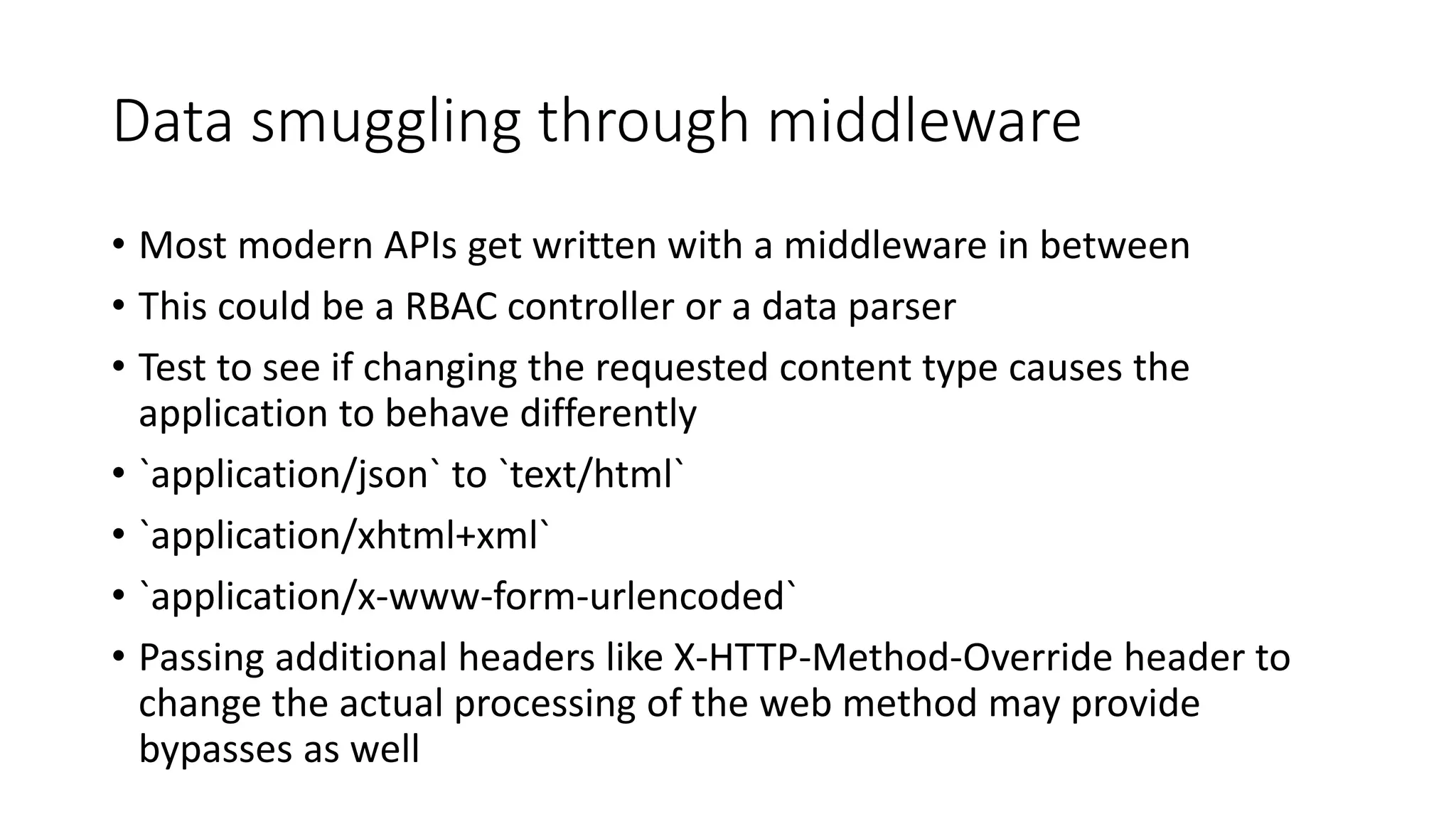 Data smuggling through middleware
• Most modern APIs get written with a middleware in between
• This could be a RBAC controller or a data parser
• Test to see if changing the requested content type causes the
application to behave differently
• `application/json` to `text/html`
• `application/xhtml+xml`
• `application/x-www-form-urlencoded`
• Passing additional headers like X-HTTP-Method-Override header to
change the actual processing of the web method may provide
bypasses as well
 