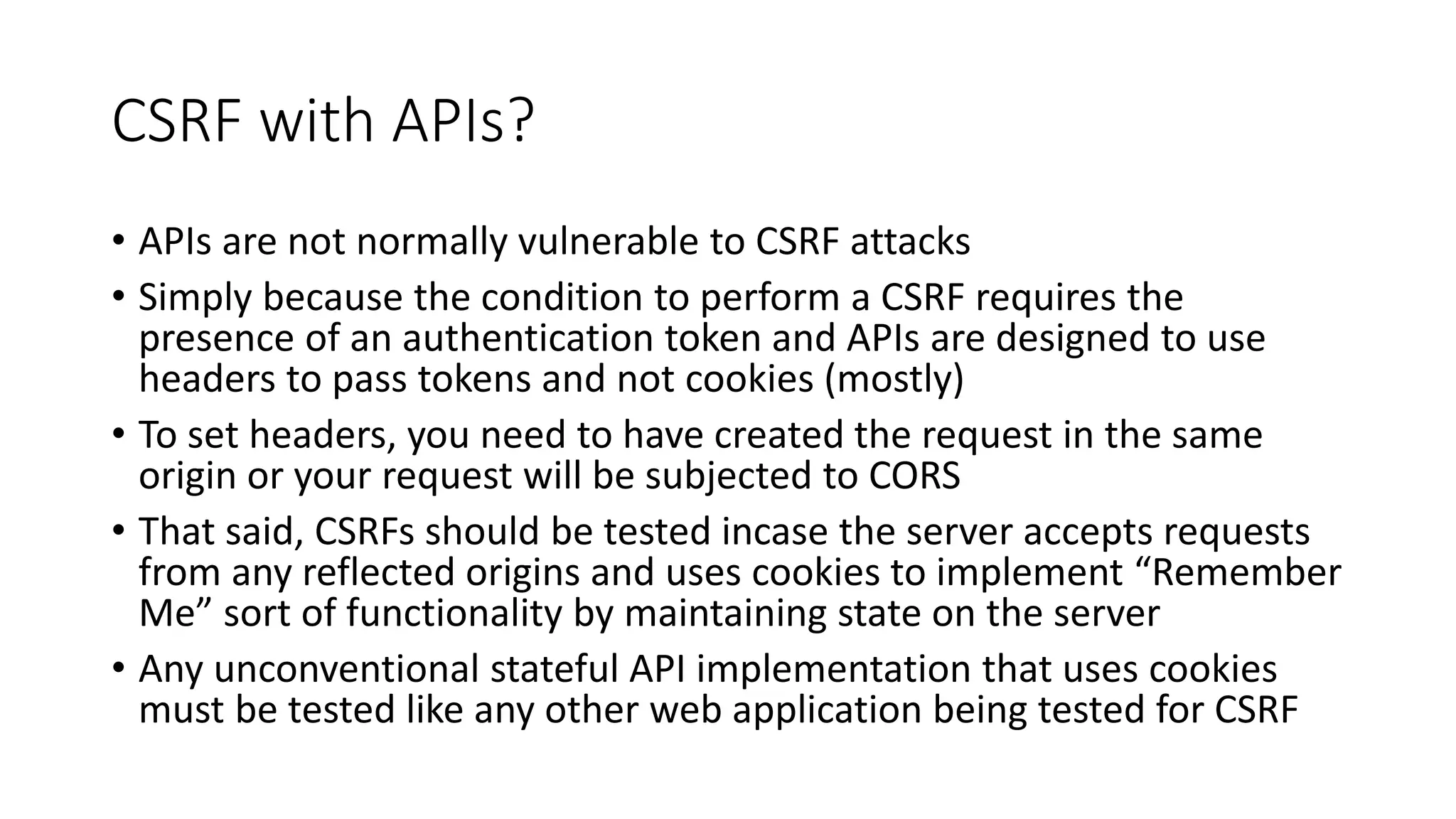 CSRF with APIs?
• APIs are not normally vulnerable to CSRF attacks
• Simply because the condition to perform a CSRF requires the
presence of an authentication token and APIs are designed to use
headers to pass tokens and not cookies (mostly)
• To set headers, you need to have created the request in the same
origin or your request will be subjected to CORS
• That said, CSRFs should be tested incase the server accepts requests
from any reflected origins and uses cookies to implement “Remember
Me” sort of functionality by maintaining state on the server
• Any unconventional stateful API implementation that uses cookies
must be tested like any other web application being tested for CSRF
 