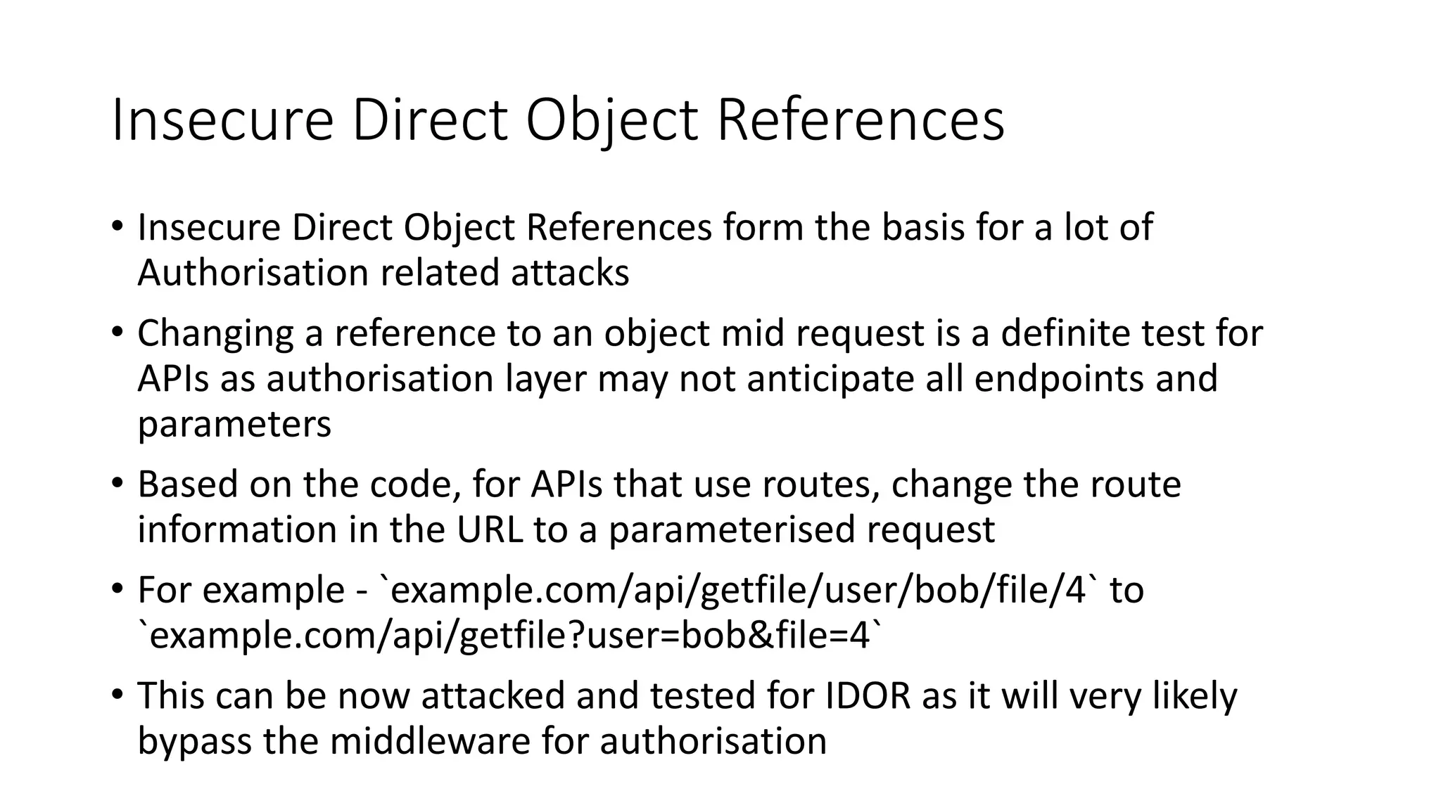 Insecure Direct Object References
• Insecure Direct Object References form the basis for a lot of
Authorisation related attacks
• Changing a reference to an object mid request is a definite test for
APIs as authorisation layer may not anticipate all endpoints and
parameters
• Based on the code, for APIs that use routes, change the route
information in the URL to a parameterised request
• For example - `example.com/api/getfile/user/bob/file/4` to
`example.com/api/getfile?user=bob&file=4`
• This can be now attacked and tested for IDOR as it will very likely
bypass the middleware for authorisation
 