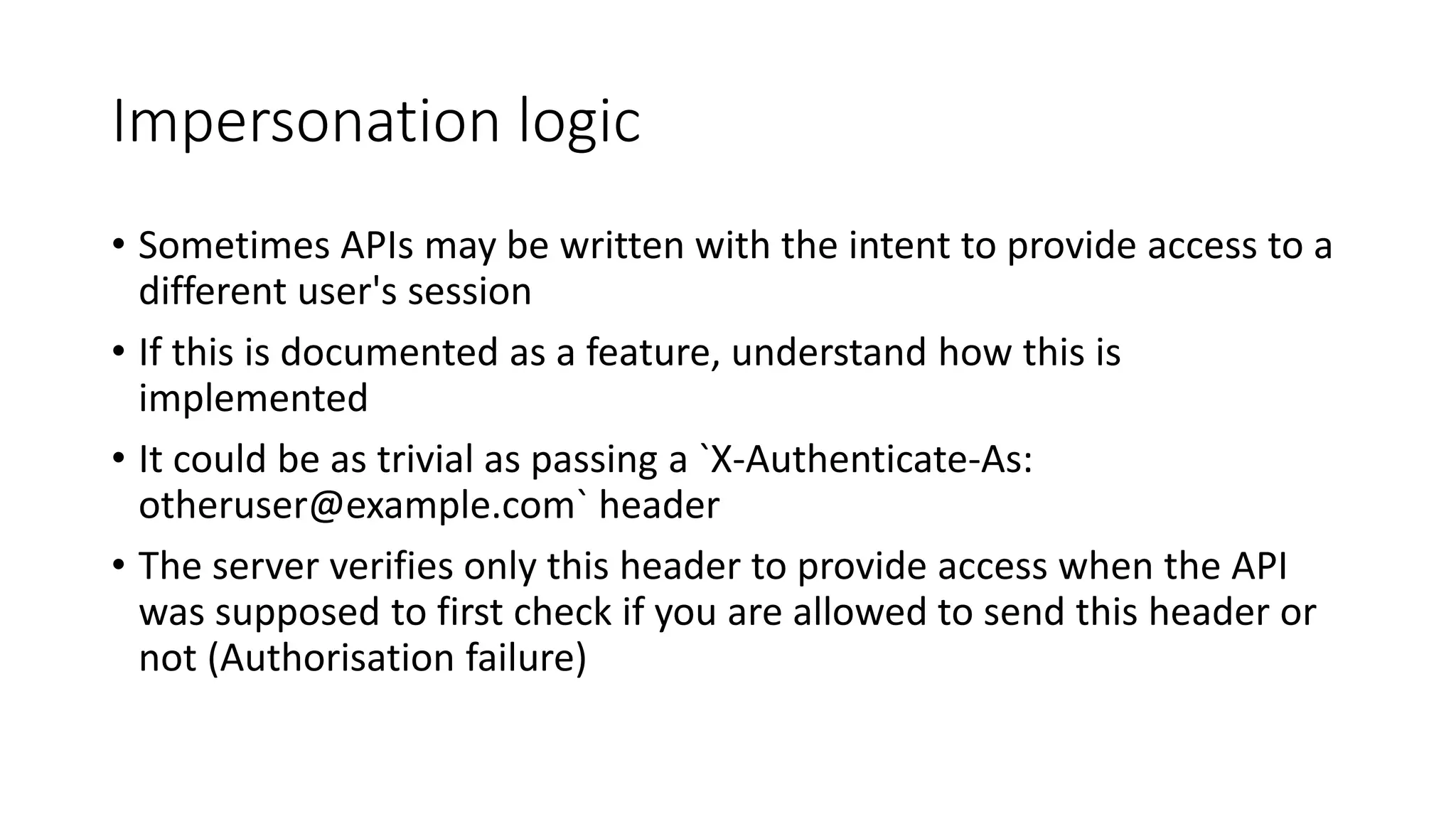 Impersonation logic
• Sometimes APIs may be written with the intent to provide access to a
different user's session
• If this is documented as a feature, understand how this is
implemented
• It could be as trivial as passing a `X-Authenticate-As:
otheruser@example.com` header
• The server verifies only this header to provide access when the API
was supposed to first check if you are allowed to send this header or
not (Authorisation failure)
 