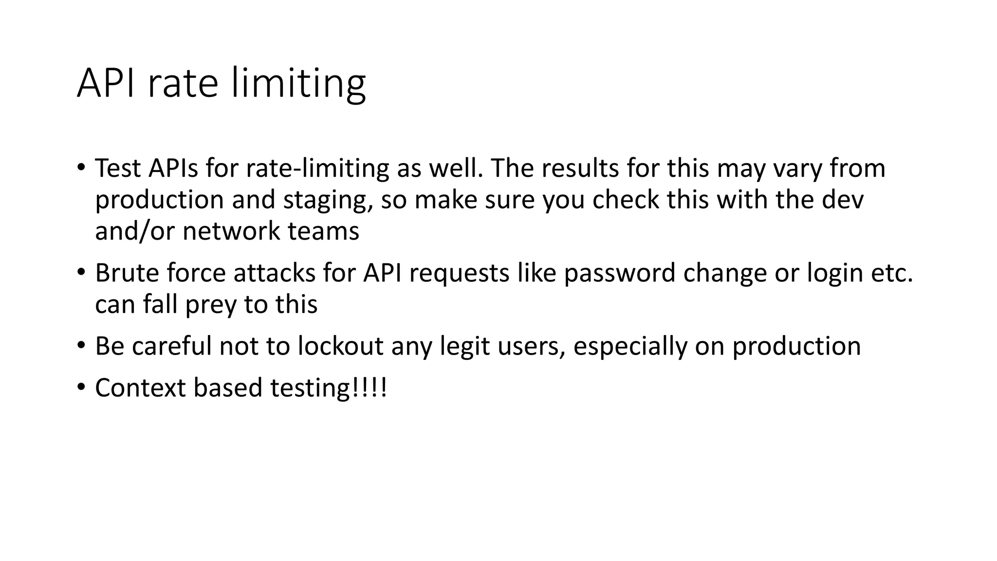 API rate limiting
• Test APIs for rate-limiting as well. The results for this may vary from
production and staging, so make sure you check this with the dev
and/or network teams
• Brute force attacks for API requests like password change or login etc.
can fall prey to this
• Be careful not to lockout any legit users, especially on production
• Context based testing!!!!
 
