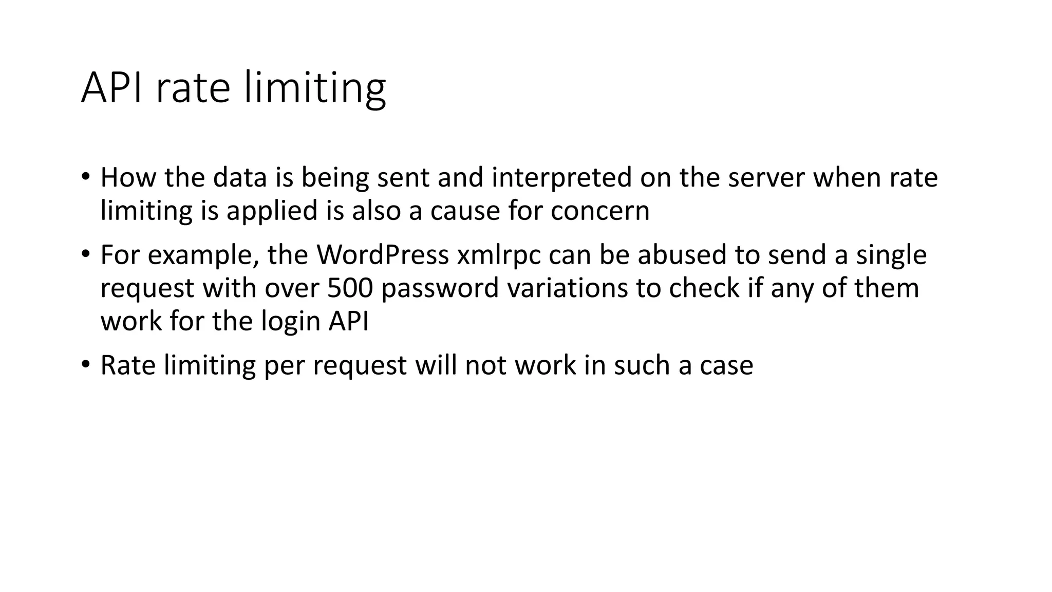 API rate limiting
• How the data is being sent and interpreted on the server when rate
limiting is applied is also a cause for concern
• For example, the WordPress xmlrpc can be abused to send a single
request with over 500 password variations to check if any of them
work for the login API
• Rate limiting per request will not work in such a case
 