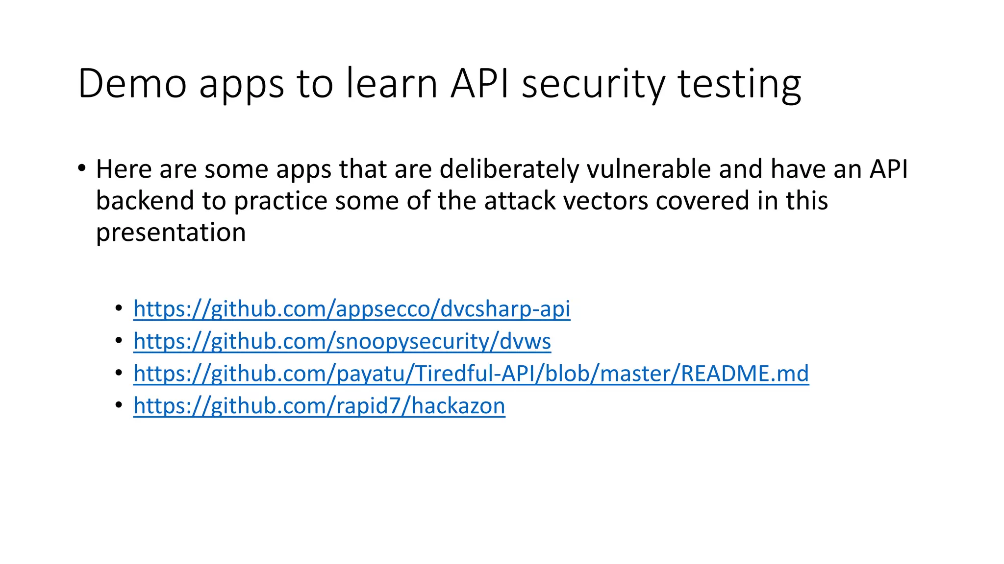 Demo apps to learn API security testing
• Here are some apps that are deliberately vulnerable and have an API
backend to practice some of the attack vectors covered in this
presentation
• https://github.com/appsecco/dvcsharp-api
• https://github.com/snoopysecurity/dvws
• https://github.com/payatu/Tiredful-API/blob/master/README.md
• https://github.com/rapid7/hackazon
 
