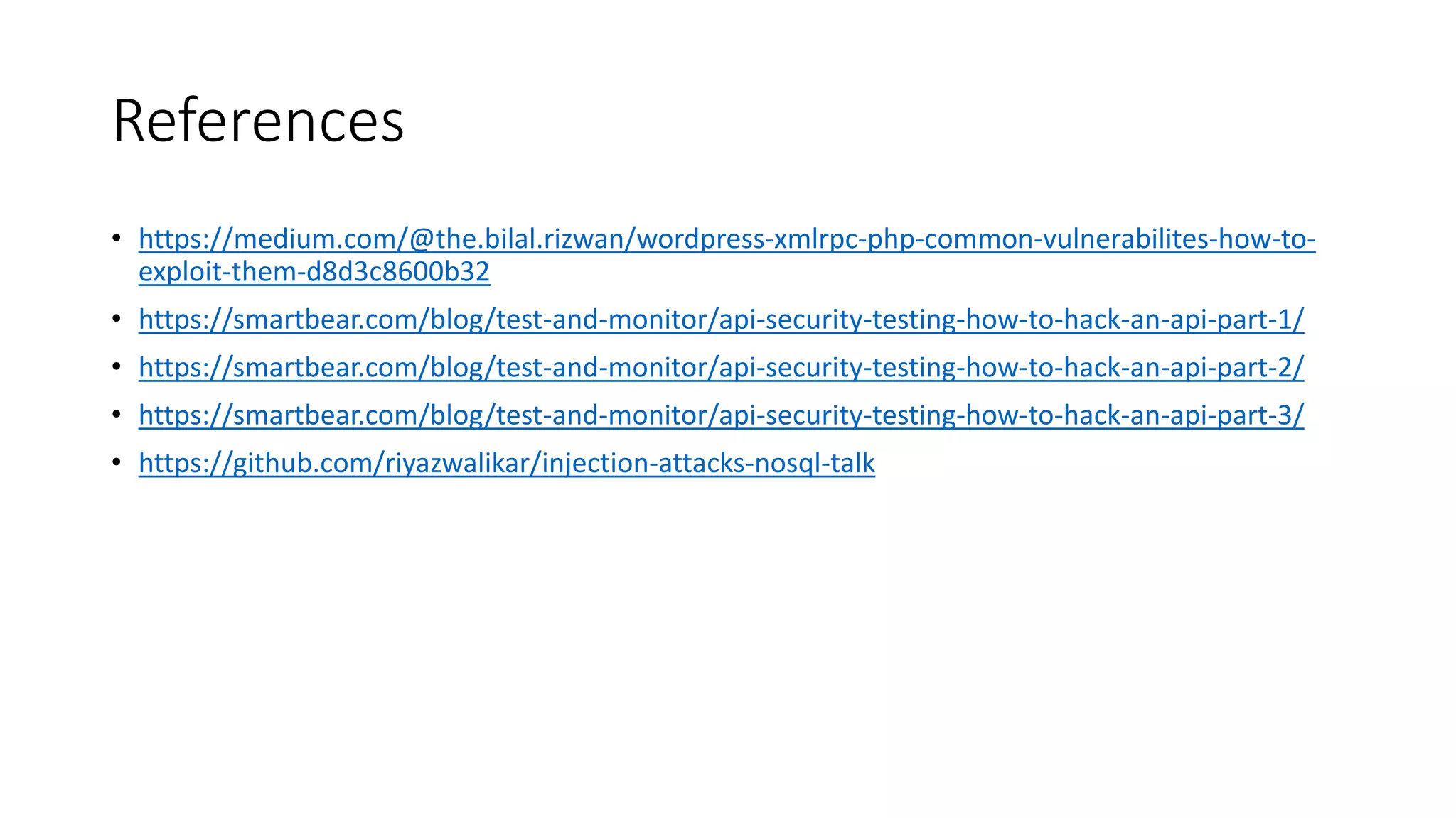 References
• https://medium.com/@the.bilal.rizwan/wordpress-xmlrpc-php-common-vulnerabilites-how-to-
exploit-them-d8d3c8600b32
• https://smartbear.com/blog/test-and-monitor/api-security-testing-how-to-hack-an-api-part-1/
• https://smartbear.com/blog/test-and-monitor/api-security-testing-how-to-hack-an-api-part-2/
• https://smartbear.com/blog/test-and-monitor/api-security-testing-how-to-hack-an-api-part-3/
• https://github.com/riyazwalikar/injection-attacks-nosql-talk
 