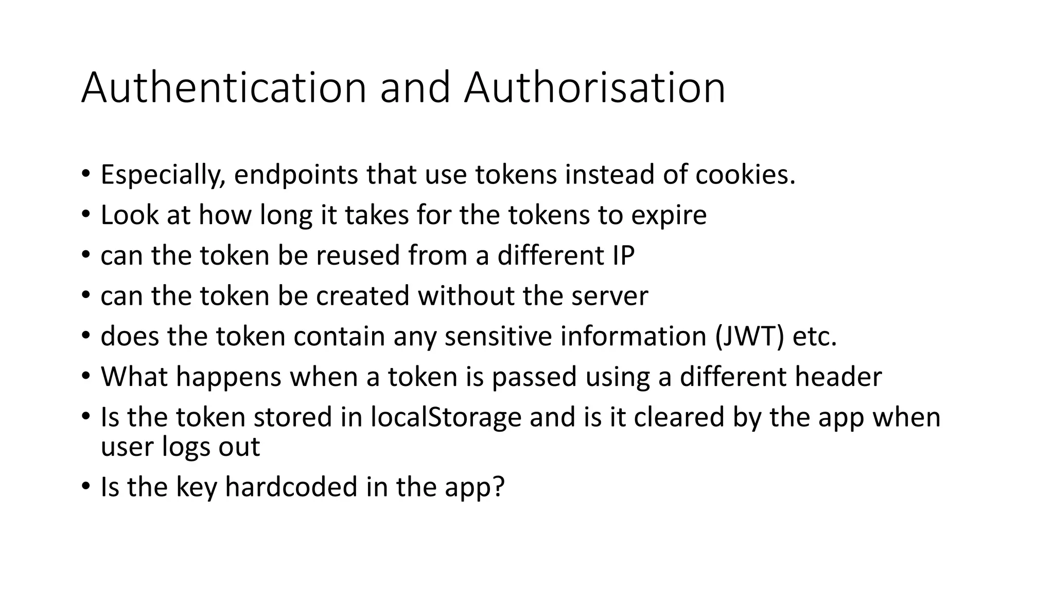 Authentication and Authorisation
• Especially, endpoints that use tokens instead of cookies.
• Look at how long it takes for the tokens to expire
• can the token be reused from a different IP
• can the token be created without the server
• does the token contain any sensitive information (JWT) etc.
• What happens when a token is passed using a different header
• Is the token stored in localStorage and is it cleared by the app when
user logs out
• Is the key hardcoded in the app?
 